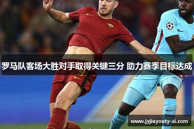 罗马队客场大胜对手取得关键三分 助力赛季目标达成