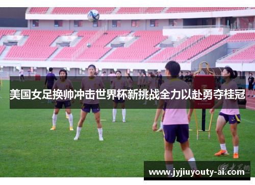 美国女足换帅冲击世界杯新挑战全力以赴勇夺桂冠