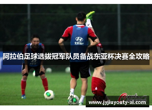 阿拉伯足球选拔冠军队员备战东亚杯决赛全攻略