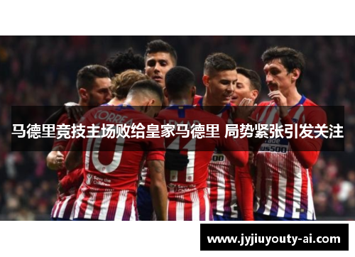 马德里竞技主场败给皇家马德里 局势紧张引发关注