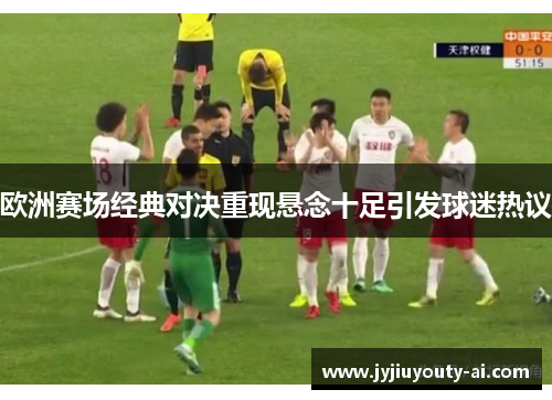 欧洲赛场经典对决重现悬念十足引发球迷热议