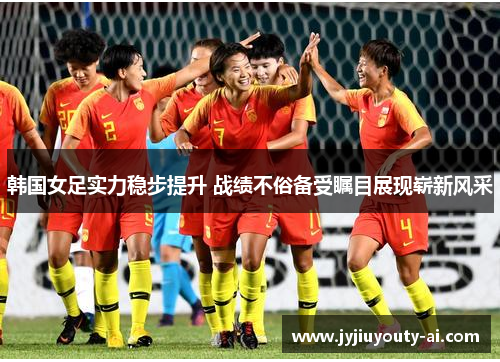 韩国女足实力稳步提升 战绩不俗备受瞩目展现崭新风采